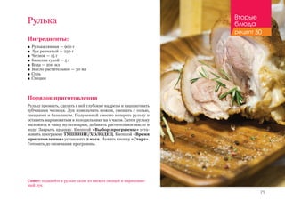 71
Рулька
Ингредиенты:
■■ Рулька свиная — 900 г
■■ Лук репчатый — 250 г
■■ Чеснок — 15 г
■■ Базилик сухой — 5 г
■■ Вода — 200 мл
■■ Масло растительное — 50 мл
■■ Соль
■■ Специи
Порядок приготовления
Рульку промыть, сделать в ней глубокие надрезы и нашпиговать
зубчиками чеснока. Лук измельчить ножом, смешать с солью,
специями и базиликом. Полученной смесью натереть рульку и
оставить мариноваться в холодильнике на 9 часов. Затем рульку
выложить в чашу мультиварки, добавить растительное масло и
воду. Закрыть крышку. Кнопкой «Выбор программы» уста-
новить программу ТУШЕНИЕ/ХОЛОДЕЦ. Кнопкой «Время
приготовления» установить 2 часа. Нажать кнопку «Старт».
Готовить до окончания программы.
Совет: подавайте к рульке салат из свежих овощей и маринован-
ный лук.
Вторые
блюда
рецепт 30
 