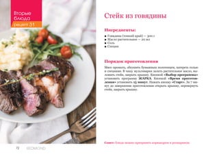 72 REDMOND
Стейк из говядины
Ингредиенты:
■■ Говядина (тонкий край) — 300 г
■■ Масло растительное — 20 мл
■■ Соль
■■ Специи
Порядок приготовления
Мясо промыть, обсушить бумажным полотенцем, натереть солью
и специями. В чашу мультиварки залить растительное масло, вы-
ложить стейк, закрыть крышку. Кнопкой «Выбор программы»
установить программу ЖАРКА. Кнопкой «Время приготов-
ления» установить 15 минут. Нажать кнопку «Старт». За 7 ми-
нут до завершения приготовления открыть крышку, перевернуть
стейк, закрыть крышку.
Совет: блюдо можно приправить кориандром и розмарином.
Вторые
блюда
рецепт 31
 