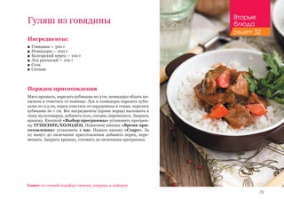 73
Гуляш из говядины
Ингредиенты:
■■ Говядина — 500 г
■■ Помидоры — 200 г
■■ Болгарский перец — 100 г
■■ Лук репчатый — 100 г
■■ Соль
■■ Специи
Порядок приготовления
Мясо промыть, нарезать кубиками по 3 см, помидоры обдать ки-
пятком и очистить от кожицы. Лук и помидоры нарезать куби-
ками по 0,5 см, перец очистить от сердцевины и семян, нарезать
кубиками по 1 см. Все ингредиенты (кроме перца) выложить в
чашу мультиварки, добавить соль, специи, перемешать. Закрыть
крышку. Кнопкой «Выбор программы» установить програм-
му ТУШЕНИЕ/ХОЛОДЕЦ. Нажатием кнопки «Время при-
готовления» установить 1 час. Нажать кнопку «Старт». За
10 минут до окончания приготовления добавить перец, пере-
мешать. Закрыть крышку, готовить до окончания программы.
Совет: из специй подойдут тимьян, паприка и майоран.
Вторые
блюда
рецепт 32
 