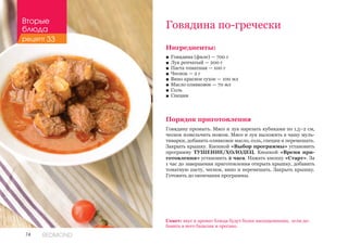 74 REDMOND
Говядина по-гречески
Ингредиенты:
■■ Говядина (филе) — 700 г
■■ Лук репчатый — 200 г
■■ Паста томатная — 100 г
■■ Чеснок — 2 г
■■ Вино красное сухое — 100 мл
■■ Масло оливковое — 70 мл
■■ Соль
■■ Специи
Порядок приготовления
Говядину промыть. Мясо и лук нарезать кубиками по 1,5–2 см,
чеснок измельчить ножом. Мясо и лук выложить в чашу муль-
тиварки, добавить оливковое масло, соль, специи и перемешать.
Закрыть крышку. Кнопкой «Выбор программы» установить
программу ТУШЕНИЕ/ХОЛОДЕЦ. Кнопкой «Время при-
готовления» установить 2 часа. Нажать кнопку «Старт». За
1 час до завершения приготовления открыть крышку, добавить
томатную пасту, чеснок, вино и перемешать. Закрыть крышку.
Готовить до окончания программы.
Совет: вкус и аромат блюда будут более насыщенными, если до-
бавить в него базилик и орегано.
Вторые
блюда
рецепт 33
 