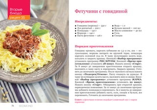 76 REDMOND
Фетучини с говядиной
Ингредиенты:
■■ Говядина (вырезка) — 350 г
■■ Лук репчатый — 200 г
■■ Помидоры — 150 г
■■ Морковь — 140 г
■■ Паста фетучини — 126 г
Порядок приготовления
Говядину промыть, нарезать кубиками по 1,5–2 см, лук — по-
лукольцами, морковь натереть на крупной терке, помидоры
нарезать соломкой 2х4 см. В чашу мультиварки залить воду,
посолить и закрыть крышку. Кнопкой «Выбор программы»
установить программу РИС/КРУПЫ. Кнопкой «Время при-
готовления» установить 28 минут. Нажать кнопку «Старт».
За 8 минут до завершения приготовления открыть крышку,
выложить в чашу пасту и перемешать. Закрыть крышку. Гото-
вить до окончания программы. После звукового сигнала нажать
кнопку «Подогрев/Отмена». Пасту откинуть на дуршлаг. В
чашу мультиварки залить масло, выложить мясо и овощи. Кноп-
кой «Выбор программы» установить программу ЖАРКА.
Кнопкой «Время приготовления» установить 20 минут.
Нажать кнопку «Старт». Обжаривать при открытой крышке,
периодически помешивая. За 10 минут до окончания програм-
мы добавить помидоры и перемешать. За 2 минуты до заверше-
ния приготовления добавить пасту, соль, специи и бульон, все
перемешать. Готовить до окончания программы.
Совет: к фетучини отлично подойдет сливочный соус с сыром
пармезан.
■■ Вода — 1 л
■■ Бульон мясной — 100 мл
■■ Масло оливковое — 40 мл
■■ Соль
■■ Специи
Вторые
блюда
рецепт 35
 
