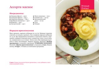 77
Ассорти мясное
Ингредиенты:
■■ Свинина (филе) — 230 г
■■ Говядина (филе) — 230 г
■■ Сердечки куриные — 180 г
■■ Колбаски охотничьи — 150 г
■■ Морковь — 230 г
■■ Лук репчатый — 150 г
Порядок приготовления
Мясо промыть, нарезать кубиками по 2,5 см. Куриные сердечки
очистить от сосудов и промыть. Лук и морковь нарезать кубиками
по 1,5 см. Все ингредиенты выложить в отдельную емкость, пере-
мешать, добавить томатную пасту, соевый соус, уксус, соль и спец-
ии, замариновать на 20 минут. Затем смесь (баз маринада) выло-
жить в чашу мультиварки. Закрыть крышку. Кнопкой «Выбор
программы» установить программу ТУШЕНИЕ/ХОЛОДЕЦ.
Кнопкой «Время приготовления» установить 2 часа. Нажать
кнопку «Старт». Готовить до окончания программы.
Совет: блюдо получится более ароматным, если добавить в него
измельченный чеснок.
■■ Паста томатная — 120 г
■■ Соевый соус — 20 мл
■■ Бальзамический 	
уксус — 10 мл
■■ Соль
■■ Специи
Вторые
блюда
рецепт 36
 