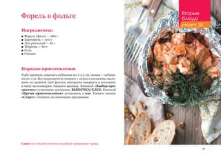 79
Ингредиенты:
■■ Форель (филе) — 280 г
■■ Картофель — 100 г
■■ Лук репчатый — 80 г
■■ Морковь — 80 г
■■ Соль
■■ Специи
Порядок приготовления
Рыбу промыть, нарезать кубиками по 2-2,5 см, овощи — кубика-
ми по 1 см. Все ингредиенты смешать с солью и специями, выло-
жить на двойной лист фольги, аккуратно завернуть и выложить
в чашу мультиварки. Закрыть крышку. Кнопкой «Выбор про-
граммы» установить программу ВЫПЕЧКА/ХЛЕБ. Кнопкой
«Время приготовления» установить 1 час. Нажать кнопку
«Старт». Готовить до окончания программы.
Совет: из специй отлично подойдут прованские травы.
Форель в фольге Вторые
блюда
рецепт 38
 