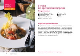 80 REDMOND
Гуляш
по-средиземноморски
Ингредиенты:
■■ Минтай (филе) — 300 г
■■ Перец болгарский — 240 г
■■ Помидоры — 150 г
■■ Лук репчатый — 100 г
■■ Паста томатная — 100 г
Порядок приготовления
Рыбу промыть, вместе с перцем и помидорами нарезать куби-
ком по 2 см, лук нарезать кубиками по 1 см, чеснок измель-
чить ножом. Все ингредиенты выложить в чашу мультиварки,
залить водой, добавить соль, специи и перемешать. Закрыть
крышку. Кнопкой «Выбор программы» установить про-
грамму ТУШЕНИЕ/ХОЛОДЕЦ. Кнопкой «Время приго-
товления» установить 40 минут. Нажать кнопку «Старт».
Готовить до окончания программы.
■■ Чеснок — 10 г
■■ Вода — 150 мл
■■ Соль
■■ Специи
Совет: из специй подойдут тимьян и розмарин.
Вторые
блюда
рецепт 39
 