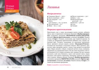 82 REDMOND
Лазанья
Ингредиенты:
■■ Говядина (филе) — 300 г
■■ Паста томатная — 100 г
■■ Сыр твердый — 70 г
■■ Паста 							
для лазаньи — 70 г /4 листа
■■ Лук репчатый — 70 г
■■ Яйцо — 60 г / 1 шт.
Порядок приготовления
Приготовить соус: в чашу мультиварки налить молоко, добавить
масло, муку и перемешать венчиком. Кнопкой «Выбор програм-
мы» установить программу МОЛОЧНАЯ КАША/ДЕСЕРТЫ,
кнопкой «Время приготовления» установить 15 минут. Нажать
кнопку «Старт». Готовить, помешивая, при открытой крышке. За
5 минут до завершения приготовления добавить соль, специи, му-
скатный орех. Готовить, помешивая, до окончания программы.
После звукового сигнала нажать кнопку «Подогрев/Отмена».
Готовый соус выложить в отдельную емкость. Мясо промыть, про-
пустить через мясорубку вместе с луком. Сыр натереть на крупной
терке. Фарш смешать с яйцом, томатной пастой, солью, специями,
перемешать до однородной массы. На дно чаши выложить слой со-
уса бешамель (70 г), сверху положить лист лазаньи. На лист лазаньи
выложить слой соуса бешамель, затем слой мясной смеси, сверху
насыпать слой тертого пармезана. Повторить порядок на каждом
листе лазаньи. Закрыть крышку. Кнопкой «Выбор программы»
установить программу ВЫПЕЧКА/ХЛЕБ, кнопкой «Время при-
готовления» установить 20 минут. Нажать кнопку «Старт». Го-
товить до окончания программы.
■■ Масло сливочное — 30 г
■■ Мука — 30 г
■■ Мускатный орех 	
молотый — 3 г
■■ Молоко — 300 мл
■■ Соль
■■ Специи
Совет: подавайте с соусом бешамель.
Вторые
блюда
рецепт 41
 