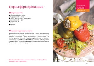 83
Перцы фаршированные
Ингредиенты:
■■ Фарш говяжий — 300 г
■■ Фарш свиной — 300 г
■■ Перец болгарский — 500 г / 4 шт.
■■ Рис отварной — 150 г
■■ Вода — 150 мл
■■ Соль
■■ Специи
Порядок приготовления
Фарш смешать с рисом, добавить соль, специи и перемешать.
Перцы очистить от сердцевины и семян, наполнить каждый
фаршем, выложить в чашу мультиварки, залить водой. За-
крыть крышку. Кнопкой «Выбор программы» установить
программу ТУШЕНИЕ/ХОЛОДЕЦ, кнопкой «Время при-
готовления» установить 40 минут. Нажать кнопку «Старт».
Готовить до окончания программы.
Совет: выбирайте перцы различных цветов — так блюдо будет
выглядеть ярче и аппетитнее.
Вторые
блюда
рецепт 42
 