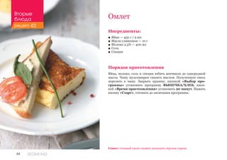 84 REDMOND
Омлет
Ингредиенты:
■■ Яйцо — 450 г / 9 шт.
■■ Масло сливочное — 10 г
■■ Молоко 2,5% — 400 мл
■■ Соль
■■ Специи
Порядок приготовления
Яйца, молоко, соль и специи взбить венчиком до однородной
массы. Чашу мультиварки смазать маслом. Полученную смесь
перелить в чашу. Закрыть крышку, кнопкой «Выбор про-
граммы» установить программу ВЫПЕЧКА/ХЛЕБ, кноп-
кой «Время приготовления» установить 20 минут. Нажать
кнопку «Старт», готовить до окончания программы.
Совет: готовый омлет можно посыпать тертым сыром.
Вторые
блюда
рецепт 43
 