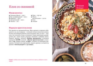 85
Плов со свининой
Ингредиенты:
■■ Свинина (филе) — 250 г
■■ Рис шлифованный — 200 г
■■ Морковь — 250 г
■■ Лук репчатый — 200 г
■■ Чеснок — 20 г
Порядок приготовления
Рис промыть до прозрачной воды. Мясо промыть и нарезать куби-
камипо1см,лукиморковь—соломкой,чеснокизмельчитьножом.
В чашу мультиварки ровным слоем выложить мясо, на него — мор-
ковь, лук, посыпать солью и специями. Сверху равномерно распре-
делить рис, залить водой, посыпать чесноком и добавить масло.
Закрыть крышку, кнопкой «Выбор программы» установить
программу ПЛОВ, кнопкой «Время приготовления» устано-
вить 1 час. Нажать кнопку «Старт», готовить до окончания про-
граммы. Готовый плов перемешать, закрыть крышку и оставить на
режиме «Автоподогрев» на 30 минут.
■■ Вода — 250 мл
■■ Масло 	
растительное — 20 мл
■■ Соль
■■ Специи
Совет: чтобы плов получился золотистого цвета, добавьте в него
карри.
Вторые
блюда
рецепт 44
 