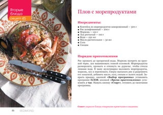 86 REDMOND
Плов с морепродуктами
Ингредиенты:
■■ Коктейль из морепродуктов замороженный — 300 г
■■ Рис шлифованный — 200 г
■■ Морковь — 120 г
■■ Лук репчатый — 100 г
■■ Вода — 250 мл
■■ Масло растительное — 50 мл
■■ Соль
■■ Специи
Порядок приготовления
Рис промыть до прозрачной воды. Морковь натереть на круп-
ной терке, лук нашинковать тонкой соломкой. Морепродукты
разморозить, промыть и откинуть на дуршлаг, чтобы стекла
лишняя вода. В чашу мультиварки выложить морепродукты,
морковь, лук и перемешать. Сверху высыпать рис и разровнять
его лопаткой, добавить масло, соль, специи и залить водой. За-
крыть крышку, кнопкой «Выбор программы» установить
программу ПЛОВ, кнопкой «Время приготовления» уста-
новить 1 час. Нажать кнопку «Старт», готовить до окончания
программы.
Совет: украсьте блюдо отварными креветками и мидиями.
Вторые
блюда
рецепт 45
 