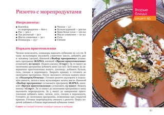 87
Ингредиенты:
■■ Коктейль 						
из морепродуктов — 800 г
■■ Рис — 300 г
■■ Лук репчатый — 50 г
■■ Масло сливочное — 30 г
■■ Помидоры — 25 г
Порядок приготовления
Чеснок измельчить, помидоры нарезать кубиками по 0,5 см. В
чашу мультиварки выложить сливочное масло, добавить рис
и луковицу (целую). Кнопкой «Выбор программы» устано-
вить программу ЖАРКА, кнопкой «Время приготовления»
установить 20 минут. Нажать кнопку «Старт». За 10 минут до
окончания программы добавить вино (20 мл). За 8 минут до за-
вершения приготовления вынуть луковицу, добавить бульон,
соль, специи и перемешать. Закрыть крышку и готовить до
окончания программы. После звукового сигнала нажать кноп-
ку «Подогрев/Отмена». Готовое ризотто выложить в отдель-
ную емкость, затем в чашу мультиварки залить масло. Кнопкой
«Выбор программы» установить программу ЖАРКА, кноп-
кой «Время приготовления» установить 15 минут. Нажать
кнопку «Старт». За 10 минут до окончания программы в чашу
выложить морепродукты. За 5 минут до завершения приго-
товления добавить вино, чеснок, соль, специи и перемешать.
Готовить до окончания программы, помешивая при открытой
крышке. Готовые морепродукты смешать с ризотто. Перед по-
дачей добавить в блюдо нарезанный кубиками томат.
Совет: из специй отлично подойдут тимьян и майоран.
Ризотто с морепродуктами
■■ Чеснок — 4 г
■■ Бульон куриный — 300 мл
■■ Вино белое сухое — 120 мл
■■ Масло оливковое — 20 мл
■■ Соль
■■ Специи
Вторые
блюда
рецепт 46
 