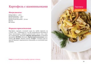 89
Ингредиенты:
■■ Картофель — 400 г
■■ Шампиньоны — 130 г
■■ Лук репчатый — 50 г
■■ Масло растительное — 60 мл
■■ Соль
■■ Специи
Порядок приготовления
Картофель нарезать соломкой 0,5х3 см, грибы нарезать на
4 части, лук — кубиками по 1 см. Все ингредиенты выложить в
чашу мультиварки, добавить растительное масло, соль, спец-
ии и перемешать. Кнопкой «Выбор программы» установить
программу ЖАРКА. Кнопкой «Время приготовления» уста-
новить 30 минут. Нажать кнопку «Старт». Готовить при от-
крытой крышке, периодически помешивая, до окончания про-
граммы.
Картофель с шампиньонами
Совет: из специй отлично подойдут орегано и тимьян.
Гарниры
рецепт 48
 