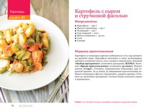 90 REDMOND
Картофель с сыром
и стручковой фасолью
Ингредиенты:
■■ Картофель — 540 г
■■ Фасоль стручковая — 150 г
■■ Помидоры — 150 г
■■ Сыр твердый — 100 г
■■ Масло оливковое — 40 мл
■■ Соль
■■ Специи
Порядок приготовления
Картофель и помидоры нарезать кубиками по 2 см, сыр натереть
на крупной терке. Картофель выложить в чашу мультиварки,
добавить оливковое масло, соль, специи и перемешать. Кнопкой
«Выбор программы» установить программу ЖАРКА. Кноп-
кой «Время приготовления» установить 35 минут. Нажать
кнопку «Старт». Готовить, периодически помешивая, при от-
крытой крышке. За 15 минут до завершения приготовления до-
бавить помидоры и фасоль, перемешать, закрыть крышку. Гото-
вить до окончания программы. Готовое блюдо посыпать сыром
и перемешать.
Совет: из специй отлично подойдут паприка и красный перец.
Гарниры
рецепт 49
 