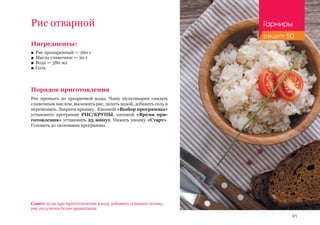 91
Рис отварной
Ингредиенты:
■■ Рис пропаренный — 260 г
■■ Масло сливочное — 20 г
■■ Вода — 380 мл
■■ Соль
Порядок приготовления
Рис промыть до прозрачной воды. Чашу мультиварки смазать
сливочным маслом, выложить рис, залить водой, добавить соль и
перемешать. Закрыть крышку. Кнопкой «Выбор программы»
установить программу РИС/КРУПЫ, кнопкой «Время при-
готовления» установить 25 минут. Нажать кнопку «Старт».
Готовить до окончания программы.
Совет: если при приготовлении в воду добавить сушеную зелень,
рис получится более ароматным.
Гарниры
рецепт 50
 