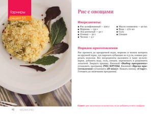 92 REDMOND
Ингредиенты:
■■ Рис шлифованный — 200 г
■■ Морковь — 130 г
■■ Лук репчатый — 50 г
■■ Оливки — 50 г
■■ Чеснок — 4 г
Порядок приготовления
Рис промыть до прозрачной воды, морковь и чеснок натереть
на крупной терке, лук нарезать кубиками по 0,5 см, оливки раз-
резать пополам. Все ингредиенты выложить в чашу мульти-
варки, добавить воду, соль, специи, перемешать и разровнять
лопаткой. Закрыть крышку. Кнопкой «Выбор программы»
установить программу РИС/КРУПЫ. Кнопкой «Время при-
готовления» установить 28 минут. Нажать кнопку «Старт».
Готовить до окончания программы.
Рис с овощами
Совет: рис получится золотистым, если добавить в него шафран.
■■ Масло оливковое — 40 мл
■■ Вода — 270 мл
■■ Соль
■■ Специи
Гарниры
рецепт 51
 