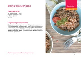 93
Ингредиенты:
■■ Греча (ядрица) — 260 г
■■ Масло сливочное — 20 г
■■ Вода — 330 мл
■■ Соль
Порядок приготовления
Крупу промыть до прозрачной воды. Чашу мультиварки смазать
сливочным маслом, выложить гречу, залить водой, добавить соль
и перемешать. Закрыть крышку. Кнопкой «Выбор программы»
установить программу ГРЕЧКА, кнопкой «Время приготовле-
ния» установить 25 минут. Нажать кнопку «Старт». Готовить до
окончания программы.
Греча рассыпчатая
Совет: в гречку можно добавить обжаренный лук.
Гарниры
рецепт 52
 