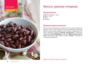 94 REDMOND
Фасоль красная отварная
Ингредиенты:
■■ Фасоль красная — 500 г
■■ Вода — 1,5 л
■■ Соль
■■ Специи
Порядок приготовления
Фасоль залить кипятком и оставить на 1 час, затем откинуть на
дуршлаг и дать стечь жидкости. В чашу мультиварки выложить
фасоль, залить водой, добавить соль, специи и перемешать. За-
крыть крышку. Кнопкой «Выбор программы» установить
программу СУП/БОБОВЫЕ, кнопкой «Время приготовле-
ния» установить 1 час. Нажать кнопку «Старт». Готовить до
окончания программы.
Совет: подавайте с жареными грибами.
Гарниры
рецепт 53
 