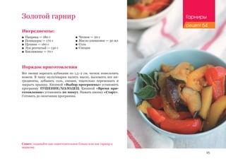 95
Золотой гарнир
Ингредиенты:
■■ Паприка — 180 г
■■ Помидоры — 170 г
■■ Цукини — 160 г
■■ Лук репчатый — 130 г
■■ Баклажаны — 70 г
Порядок приготовления
Все овощи нарезать кубиками по 1,5–2 см, чеснок измельчить
ножом. В чашу мультиварки налить масло, выложить все ин-
гредиенты, добавить соль, специи, тщательно перемешать и
закрыть крышку. Кнопкой «Выбор программы» установить
программу ТУШЕНИЕ/ХОЛОДЕЦ. Кнопкой «Время при-
готовления» установить 20 минут. Нажать кнопку «Старт».
Готовить до окончания программы.
Совет: подавайте как самостоятельное блюдо или как гарнир к
жаркому.
■■ Чеснок — 20 г
■■ Масло оливковое — 30 мл
■■ Соль
■■ Специи
Гарниры
рецепт 54
 