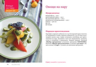 96 REDMOND
Ингредиенты:
■■ Картофель — 150 г
■■ Болгарский перец — 120 г
■■ Стручковая фасоль — 100 г
■■ Брокколи (замороженная) — 100 г
■■ Вода — 500 мл
■■ Соль
■■ Специи
Порядок приготовления
Картофель нарезать кубиком по 2 см, болгарский перец очистить
от сердцевины и семян, нарезать кубиком по 3 см. В чашу муль-
тиварки налить воду, сверху установить контейнер для приго-
товления на пару, выложить в него все ингредиенты, посыпать
солью и специями и перемешать. Закрыть крышку. Кнопкой
«Выбор программы» установить программу ПАР/ВАРКА.
Кнопкой «Время приготовления» установить 40 минут. На-
жать кнопку «Старт». Готовить до окончания программы.
Овощи на пару
Совет: подавайте с соусом песто.
Блюда
на пару
рецепт 55
 