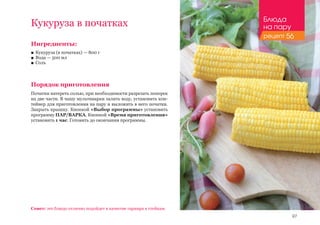 97
Ингредиенты:
■■ Кукуруза (в початках) — 800 г
■■ Вода — 500 мл
■■ Соль
Порядок приготовления
Початки натереть солью, при необходимости разрезать поперек
на две части. В чашу мультиварки залить воду, установить кон-
тейнер для приготовления на пару и выложить в него початки.
Закрыть крышку. Кнопкой «Выбор программы» установить
программу ПАР/ВАРКА. Кнопкой «Время приготовления»
установить 1 час. Готовить до окончания программы.
Кукуруза в початках
Совет: это блюдо отлично подойдет в качестве гарнира к стейкам.
Блюда
на пару
рецепт 56
 
