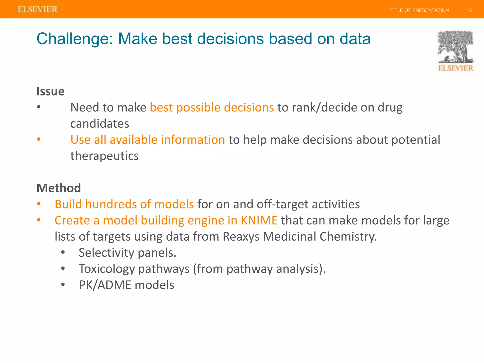 TITLE OF PRESENTATION | 13
Issue
• Need to make best possible decisions to rank/decide on drug
candidates
• Use all available information to help make decisions about potential
therapeutics
Method
• Build hundreds of models for on and off-target activities
• Create a model building engine in KNIME that can make models for large
lists of targets using data from Reaxys Medicinal Chemistry.
• Selectivity panels.
• Toxicology pathways (from pathway analysis).
• PK/ADME models
Challenge: Make best decisions based on data
 