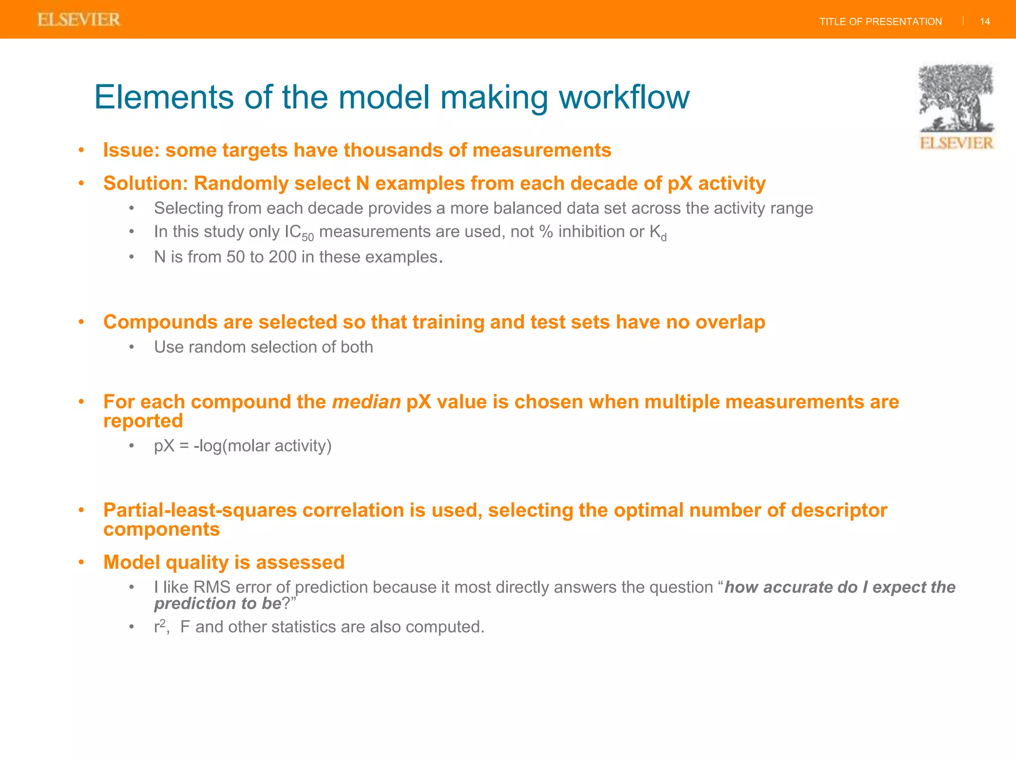 TITLE OF PRESENTATION |
• Issue: some targets have thousands of measurements
• Solution: Randomly select N examples from each decade of pX activity
• Selecting from each decade provides a more balanced data set across the activity range
• In this study only IC50 measurements are used, not % inhibition or Kd
• N is from 50 to 200 in these examples.
• Compounds are selected so that training and test sets have no overlap
• Use random selection of both
• For each compound the median pX value is chosen when multiple measurements are
reported
• pX = -log(molar activity)
• Partial-least-squares correlation is used, selecting the optimal number of descriptor
components
• Model quality is assessed
• I like RMS error of prediction because it most directly answers the question “how accurate do I expect the
prediction to be?”
• r2, F and other statistics are also computed.
14
Elements of the model making workflow
 
