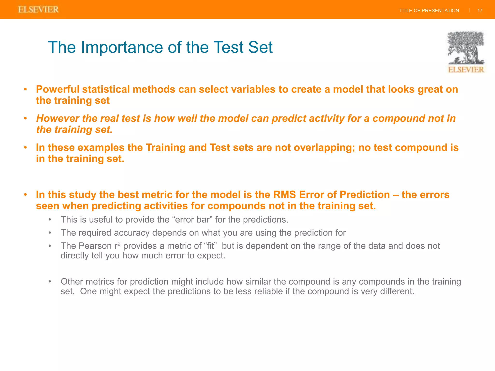 TITLE OF PRESENTATION |
• Powerful statistical methods can select variables to create a model that looks great on
the training set
• However the real test is how well the model can predict activity for a compound not in
the training set.
• In these examples the Training and Test sets are not overlapping; no test compound is
in the training set.
• In this study the best metric for the model is the RMS Error of Prediction – the errors
seen when predicting activities for compounds not in the training set.
• This is useful to provide the “error bar” for the predictions.
• The required accuracy depends on what you are using the prediction for
• The Pearson r2 provides a metric of “fit” but is dependent on the range of the data and does not
directly tell you how much error to expect.
• Other metrics for prediction might include how similar the compound is any compounds in the training
set. One might expect the predictions to be less reliable if the compound is very different.
17
The Importance of the Test Set
 