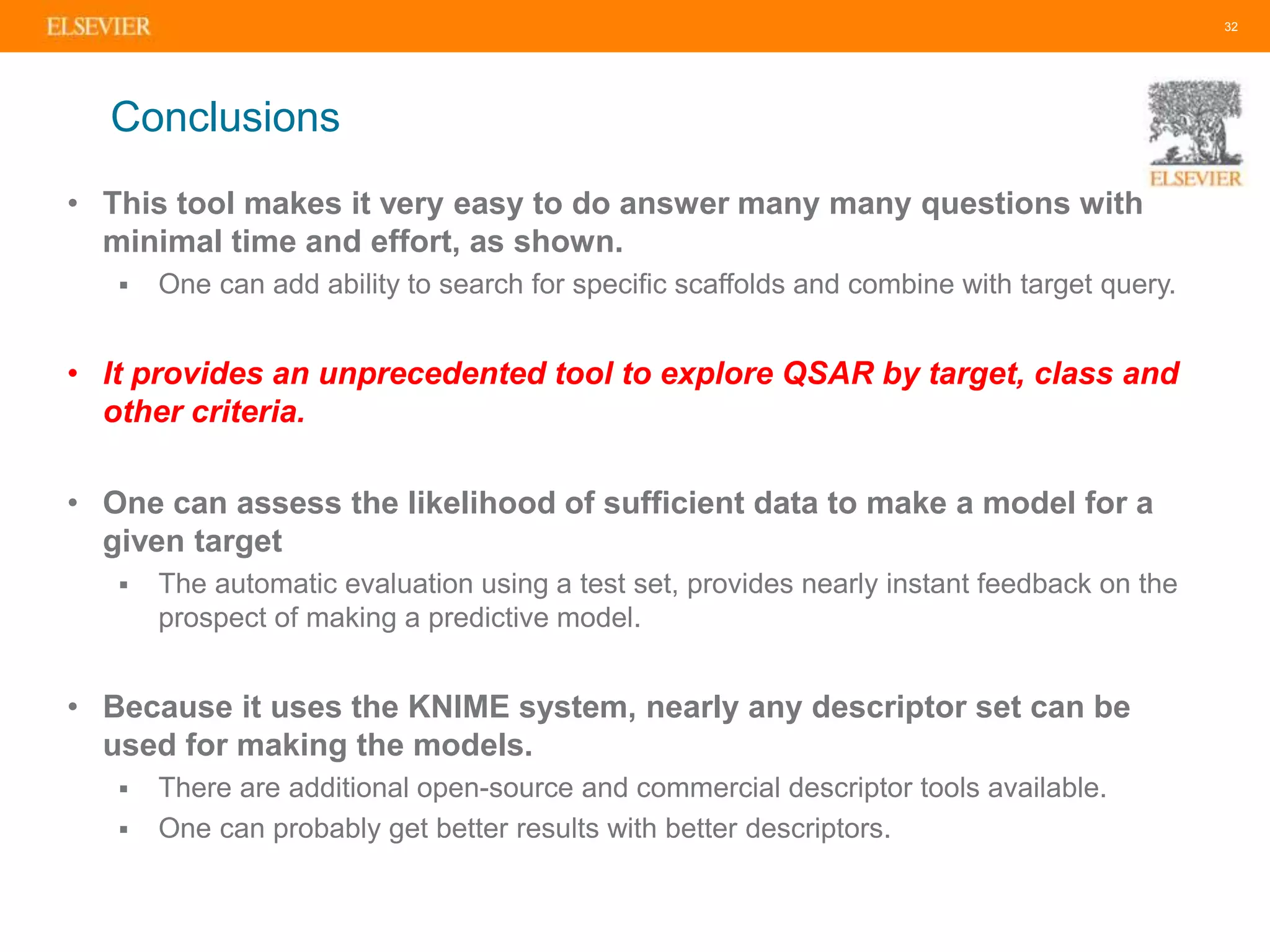 • This tool makes it very easy to do answer many many questions with
minimal time and effort, as shown.
 One can add ability to search for specific scaffolds and combine with target query.
• It provides an unprecedented tool to explore QSAR by target, class and
other criteria.
• One can assess the likelihood of sufficient data to make a model for a
given target
 The automatic evaluation using a test set, provides nearly instant feedback on the
prospect of making a predictive model.
• Because it uses the KNIME system, nearly any descriptor set can be
used for making the models.
 There are additional open-source and commercial descriptor tools available.
 One can probably get better results with better descriptors.
32
Conclusions
 