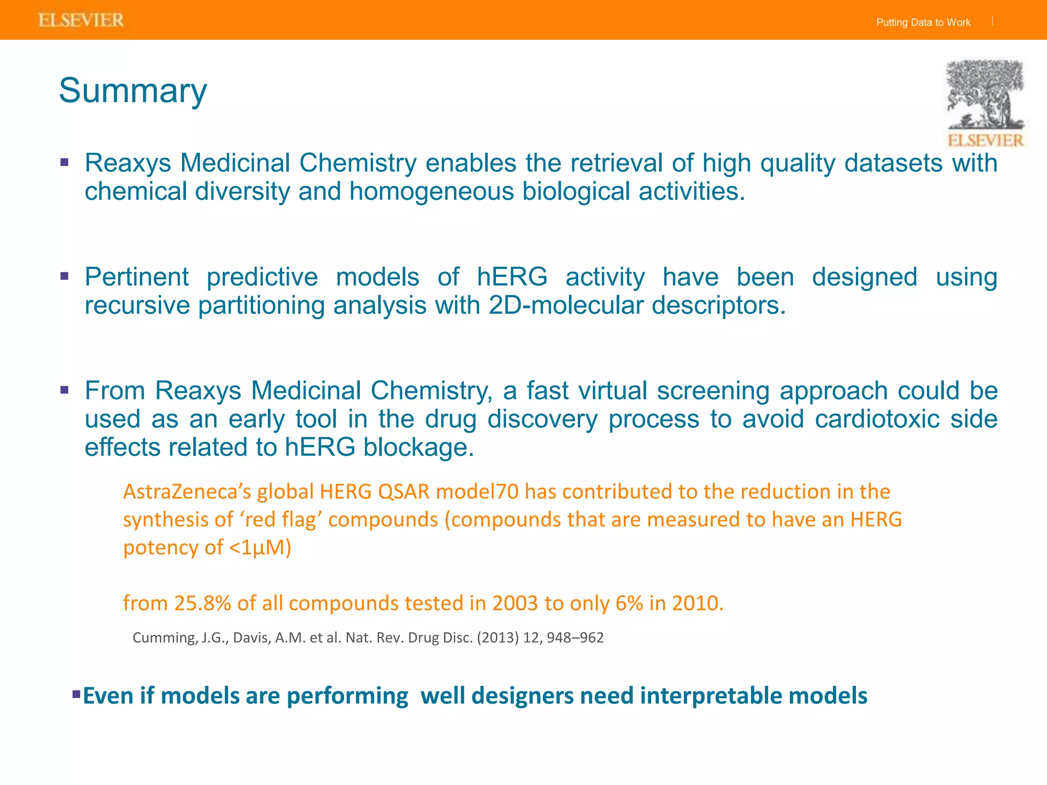 Putting Data to Work |
Summary
 Reaxys Medicinal Chemistry enables the retrieval of high quality datasets with
chemical diversity and homogeneous biological activities.
 Pertinent predictive models of hERG activity have been designed using
recursive partitioning analysis with 2D-molecular descriptors.
 From Reaxys Medicinal Chemistry, a fast virtual screening approach could be
used as an early tool in the drug discovery process to avoid cardiotoxic side
effects related to hERG blockage.
AstraZeneca’s global HERG QSAR model70 has contributed to the reduction in the
synthesis of ‘red flag’ compounds (compounds that are measured to have an HERG
potency of <1μM)
from 25.8% of all compounds tested in 2003 to only 6% in 2010.
Cumming, J.G., Davis, A.M. et al. Nat. Rev. Drug Disc. (2013) 12, 948–962
Even if models are performing well designers need interpretable models
 