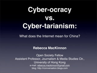 Cyber-ocracy
           vs.
     Cyber-tarianism:
   What does the Internet mean for China?


              Rebecca MacKinnon

                Open Society Fellow
Assistant Professor, Journalism & Media Studies Ctr.,
              University of Hong Kong
           e-mail: rebecca.mackinnon@gmail.com
             blog: http://rconversation.blogs.com
 
