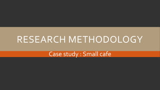 RESEARCH METHODOLOGY
Case study : Small cafe
 