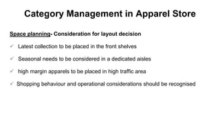 Category Management in Apparel Store
Space planning- Consideration for layout decision
 Latest collection to be placed in the front shelves
 Seasonal needs to be considered in a dedicated aisles
 high margin apparels to be placed in high traffic area
 Shopping behaviour and operational considerations should be recognised
 