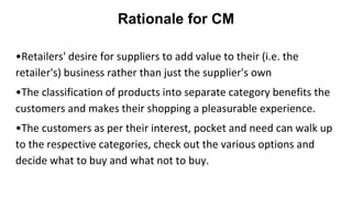 Rationale for CM
•Retailers' desire for suppliers to add value to their (i.e. the
retailer's) business rather than just the supplier's own
•The classification of products into separate category benefits the
customers and makes their shopping a pleasurable experience.
•The customers as per their interest, pocket and need can walk up
to the respective categories, check out the various options and
decide what to buy and what not to buy.
 