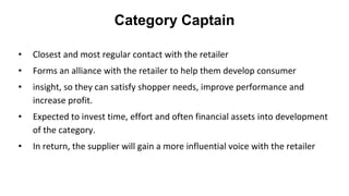 Category Captain
• Closest and most regular contact with the retailer
• Forms an alliance with the retailer to help them develop consumer
• insight, so they can satisfy shopper needs, improve performance and
increase profit.
• Expected to invest time, effort and often financial assets into development
of the category.
• In return, the supplier will gain a more influential voice with the retailer
 
