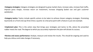 •Category strategies: Category strategies are designed to grow market share, increase sales, increase foot traffic,
improve gross margin, increase return on investment, increase shopping basket size and gain customer
satisfaction.
•Category tactics: Tactics include specific actions to be taken to achieve chosen category strategies. Promoting
top brands on a front end cap three times a quarter at a hot price point with a feature is just one example.
•Implement plan: This is the action step that brings your strategies and tactics to life, where the proverbial
rubber meets the road. The degree to which you accurately implement the plan will dictate its success.
•Review and assess performance: Analyze, measure and review the results. This should be ongoing and used to
help you refocus and make changes if necessary.
 