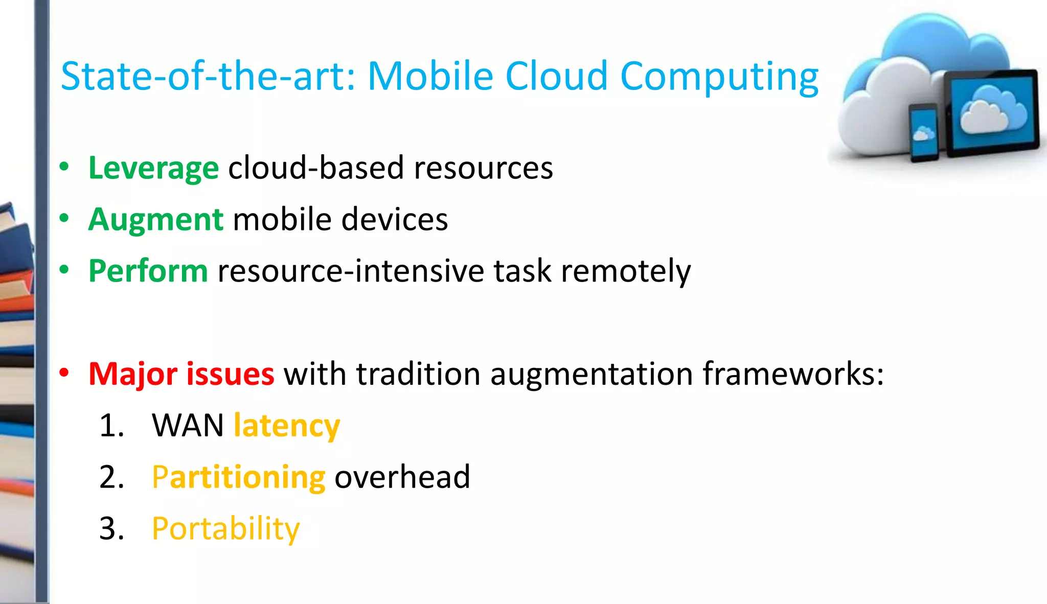 State-of-the-art: Mobile Cloud Computing
• Leverage cloud-based resources
• Augment mobile devices
• Perform resource-intensive task remotely
• Major issues with tradition augmentation frameworks:
1. WAN latency
2. Partitioning overhead
3. Portability
 