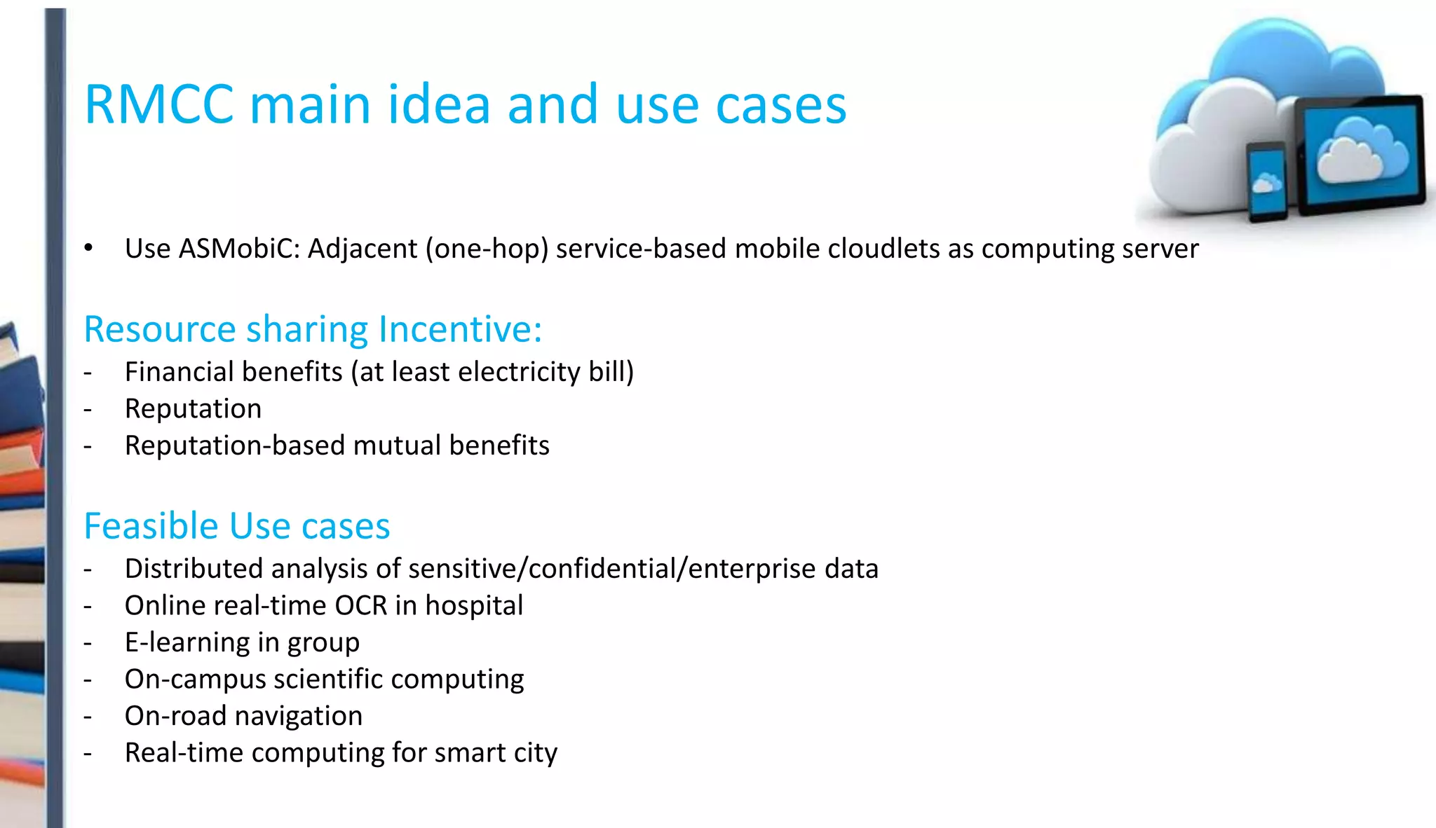 RMCC main idea and use cases
• Use ASMobiC: Adjacent (one-hop) service-based mobile cloudlets as computing server
Resource sharing Incentive:
- Financial benefits (at least electricity bill)
- Reputation
- Reputation-based mutual benefits
Feasible Use cases
- Distributed analysis of sensitive/confidential/enterprise data
- Online real-time OCR in hospital
- E-learning in group
- On-campus scientific computing
- On-road navigation
- Real-time computing for smart city
 