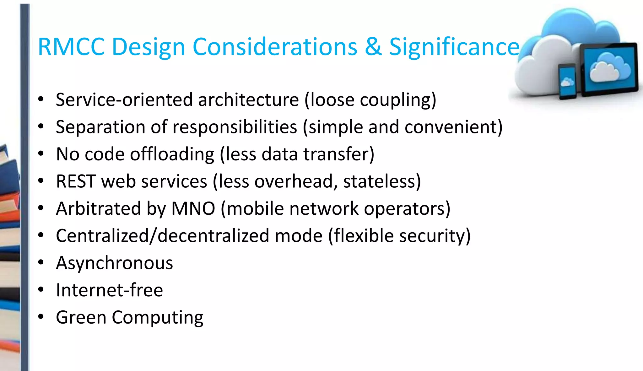 RMCC Design Considerations & Significance
• Service-oriented architecture (loose coupling)
• Separation of responsibilities (simple and convenient)
• No code offloading (less data transfer)
• REST web services (less overhead, stateless)
• Arbitrated by MNO (mobile network operators)
• Centralized/decentralized mode (flexible security)
• Asynchronous
• Internet-free
• Green Computing
 