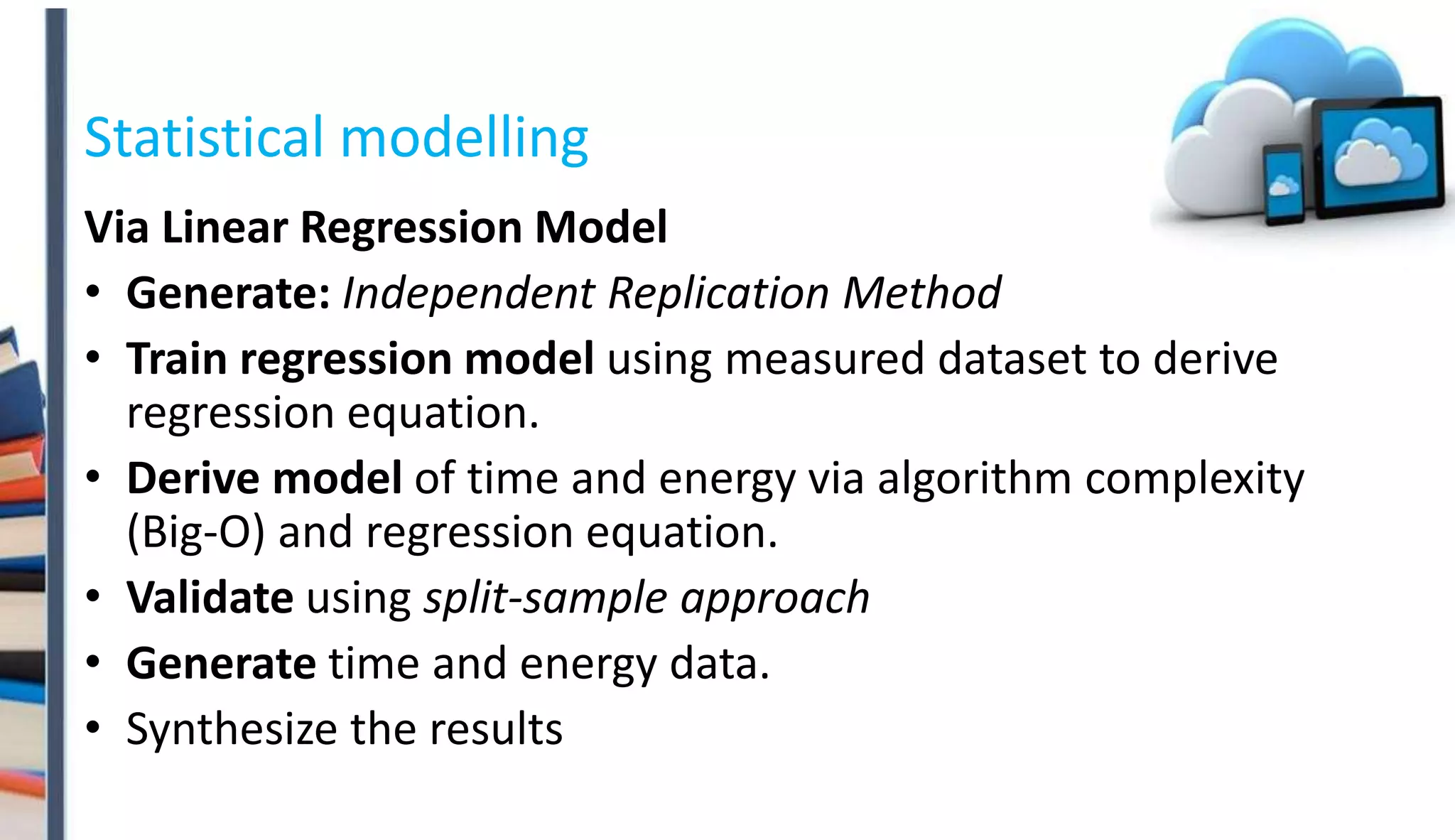 Statistical modelling
Via Linear Regression Model
• Generate: Independent Replication Method
• Train regression model using measured dataset to derive
regression equation.
• Derive model of time and energy via algorithm complexity
(Big-O) and regression equation.
• Validate using split-sample approach
• Generate time and energy data.
• Synthesize the results
 