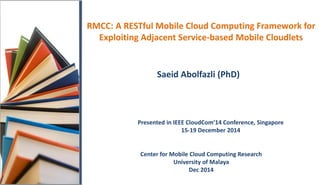 RMCC: A RESTful Mobile Cloud Computing Framework for
Exploiting Adjacent Service-based Mobile Cloudlets
Saeid Abolfazli (PhD)
Center for Mobile Cloud Computing Research
University of Malaya
Dec 2014
Presented in IEEE CloudCom’14 Conference, Singapore
15-19 December 2014
 
