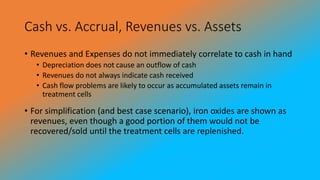 Cash vs. Accrual, Revenues vs. Assets
• Revenues and Expenses do not immediately correlate to cash in hand
• Depreciation does not cause an outflow of cash
• Revenues do not always indicate cash received
• Cash flow problems are likely to occur as accumulated assets remain in
treatment cells
• For simplification (and best case scenario), iron oxides are shown as
revenues, even though a good portion of them would not be
recovered/sold until the treatment cells are replenished.
 