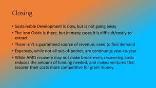 Closing
• Sustainable Development is slow, but is not going away
• The Iron Oxide is there, but in many cases it is difficult/costly to
extract
• There isn’t a guaranteed source of revenue; need to find demand
• Expenses, while not all out-of-pocket, are continuous year-to-year
• While AMD recovery may not make break-even, recovering costs
reduces the amount of funding needed, and makes ventures that
recover their costs more competitive for grant money.
 