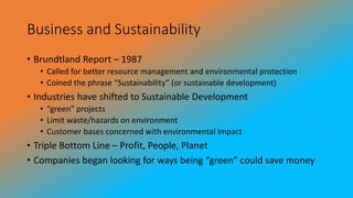 Business and Sustainability
• Brundtland Report – 1987
• Called for better resource management and environmental protection
• Coined the phrase “Sustainability” (or sustainable development)
• Industries have shifted to Sustainable Development
• “green” projects
• Limit waste/hazards on environment
• Customer bases concerned with environmental impact
• Triple Bottom Line – Profit, People, Planet
• Companies began looking for ways being “green” could save money
 