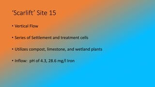 ‘Scarlift’ Site 15
• Vertical Flow
• Series of Settlement and treatment cells
• Utilizes compost, limestone, and wetland plants
• Inflow: pH of 4.3, 28.6 mg/l Iron
 