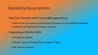 Feasibility/Assumptions
• Best Case Scenario within reasonable expectations
• Most of the iron oxides removed from the water are accessible/recoverable
• Useful life of limestone/compost is 10 years
• Organizing as Not-for-Profit
• No taxes on income
• Primary source of funding from support of State
• No “service revenue”
 