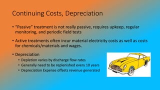 Continuing Costs, Depreciation
• “Passive” treatment is not really passive, requires upkeep, regular
monitoring, and periodic field tests
• Active treatments often incur material electricity costs as well as costs
for chemicals/materials and wages.
• Depreciation
• Depletion varies by discharge flow rates
• Generally need to be replenished every 10 years
• Depreciation Expense offsets revenue generated
 