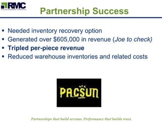 Partnership Success Needed inventory recovery option Generated over $605,000 in revenue ( Joe to check) Tripled per-piece revenue Reduced warehouse inventories and related costs Partnerships that build revenue. Performance that builds trust.   