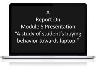 A
Report On
Module 5 Presentation
“A study of student’s buying
behavior towards laptop ”
 