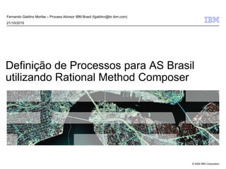© 2009 IBM Corporation
Definição de Processos para AS Brasil
utilizando Rational Method Composer
Fernando Galdino Moribe – Process Advisor IBM Brasil (fgaldino@br.ibm.com)
21/10/2010
 