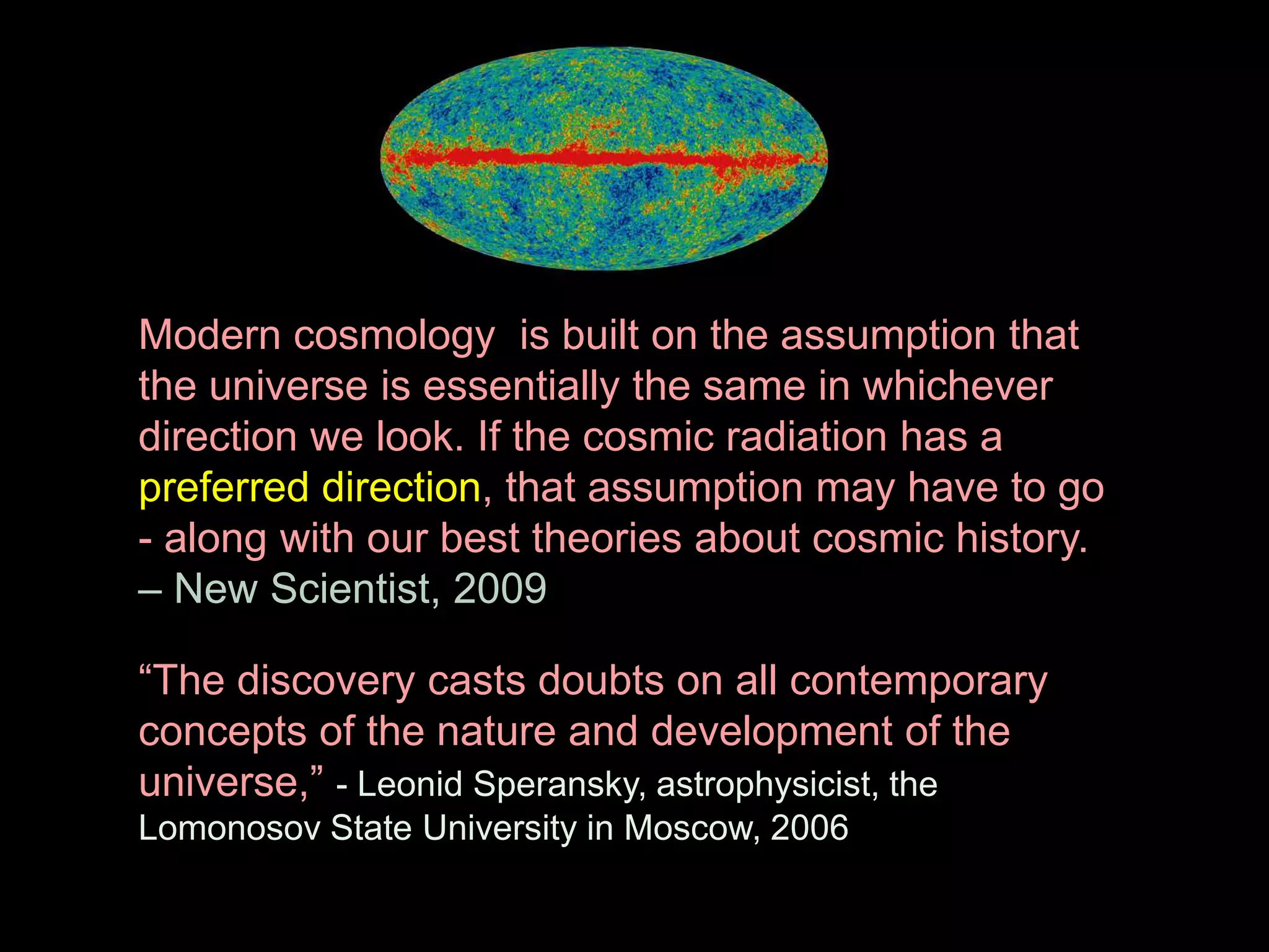 Modern cosmology is built on the assumption that 
the universe is essentially the same in whichever 
direction we look. If the cosmic radiation has a 
preferred direction, that assumption may have to go 
- along with our best theories about cosmic history. 
– New Scientist, 2009 
“The discovery casts doubts on all contemporary 
concepts of the nature and development of the 
universe,” - Leonid Speransky, astrophysicist, the 
Lomonosov State University in Moscow, 2006 
 