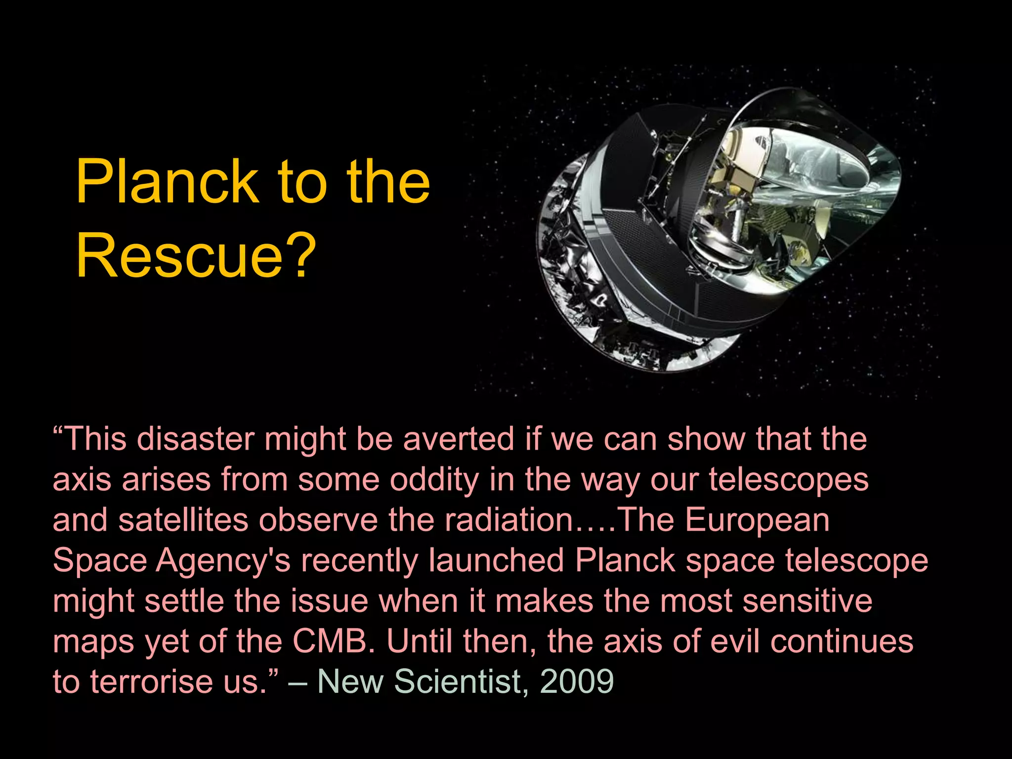 Planck to the 
Rescue? 
“This disaster might be averted if we can show that the 
axis arises from some oddity in the way our telescopes 
and satellites observe the radiation….The European 
Space Agency's recently launched Planck space telescope 
might settle the issue when it makes the most sensitive 
maps yet of the CMB. Until then, the axis of evil continues 
to terrorise us.” – New Scientist, 2009 
 